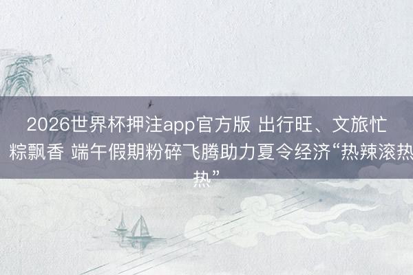 2026世界杯押注app官方版 出行旺、文旅忙、粽飘香 端午假期粉碎飞腾助力夏令经济“热辣滚热”