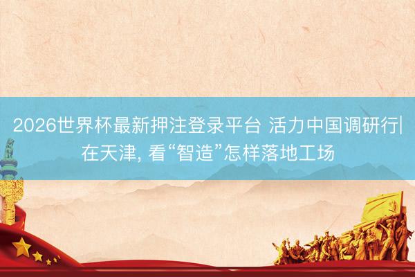 2026世界杯最新押注登录平台 活力中国调研行|在天津， 看“智造”怎样落地工场