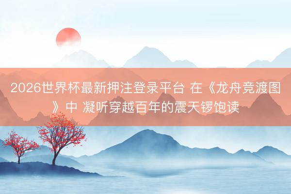 2026世界杯最新押注登录平台 在《龙舟竞渡图》中 凝听穿越百年的震天锣饱读
