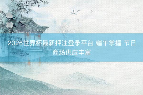2026世界杯最新押注登录平台 端午掌握 节日商场供应丰富