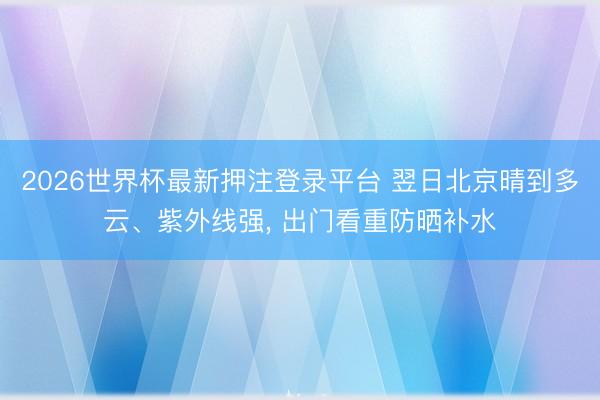 2026世界杯最新押注登录平台 翌日北京晴到多云、紫外线强， 出门看重防晒补水