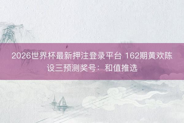 2026世界杯最新押注登录平台 162期黄欢陈设三预测奖号:和值推选