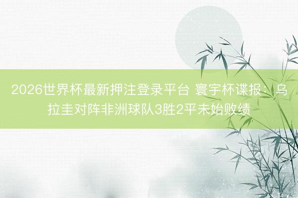 2026世界杯最新押注登录平台 寰宇杯谍报：乌拉圭对阵非洲球队3胜2平未始败绩
